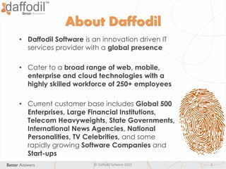 About Daffodil
• Daffodil Software is an innovation driven IT
services provider with a global presence
• Cater to a broad range of web, mobile,
enterprise and cloud technologies with a
highly skilled workforce of 250+ employees
• Current customer base includes Global 500
Enterprises, Large Financial Institutions,
Telecom Heavyweights, State Governments,
International News Agencies, National
Personalities, TV Celebrities, and some
rapidly growing Software Companies and
Start-ups
© Daffodil Sofware 2013 3
 