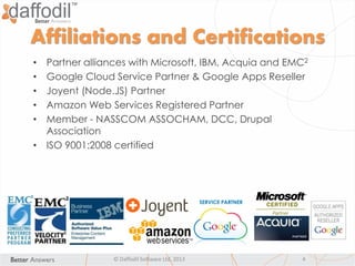 Affiliations and Certifications
• Partner alliances with Microsoft, IBM, Acquia and EMC2
• Google Cloud Service Partner & Google Apps Reseller
• Joyent (Node.JS) Partner
• Amazon Web Services Registered Partner
• Member - NASSCOM ASSOCHAM, DCC, Drupal
Association
• ISO 9001:2008 certified
© Daffodil Software Ltd. 2013 4
 