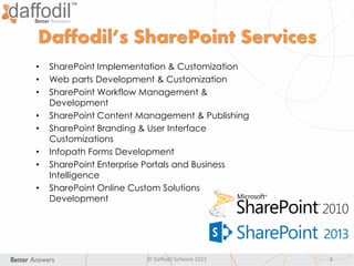 Daffodil’s SharePoint Services
© Daffodil Sofware 2013 8
• SharePoint Implementation & Customization
• Web parts Development & Customization
• SharePoint Workflow Management &
Development
• SharePoint Content Management & Publishing
• SharePoint Branding & User Interface
Customizations
• Infopath Forms Development
• SharePoint Enterprise Portals and Business
Intelligence
• SharePoint Online Custom Solutions
Development
 