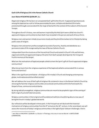 1
God’sGiftof ReligiousLife inthe Roman Catholic Church
Jean-Marie HYACINTHE QUENUM1
,S.J.
Organizedreligiouslife hasbeenanunexpectedGod’sgifttothe Church.It appearedspontaneously
amongthe baptized asa call to follow passionately the poor,celibateandobedientChristwho
proclaimedthroughaconsecratedlife the reignof Godwithinthe contextof the Judaismof the Second
Temple.
Throughoutchurch’shistory,menandwomeninspiredbythe HolySpiritwere calledinto church’s
approved religiouscommunitiestoshare God’slove revealedinthe person andwork of JesusChrist.
Religiousmenandwomenimitate Jesusmore closelyandtheybindthemselvestohislifestyle bytaking
publicvows of religion.
Religious menandwomen professevangelical counselsof poverty,chastityandobedience asa
permanentstate of life recognizedbythe lawsof RomanCatholicChurch.
Independentfromthe structuresof the hierarchical ChurchandrootedinChurch‘slife andholiness,
organized andChurchapprovedreligiouslifecame fromGod’speople desiringtobe the livingand
fruitful memoryof the Gospel.
What are the motivationsof baptizedpeople calledtoshare the Spirit’sgiftof Churchapprovedreligious
communities?
What do we learnfromthe religiousexperience of the baptizedcalledtoconsecratedlife invarious
formsand families?
What isthe significantcontribution of religiouslifeintoday’sChurchandchangingcontemporary
global,multinationalanddiversified society?
We will addressthe issue of God’sgiftof religiouslife centeredinJesus inthe RomanCatholicChurch by
stressingthe factthat religiouscommunitiesare ecclesial communitieswithinthe frameworkof a
Gospel of love, communion andsolidarity.
By beingradicallyevangelical,religiouscommunities are meanttobe propheticsignsof the comingof
God’sreign of justand fraternal society.
Religiouscommunitiesintheiroriginal andfoundationaltraditionsshouldbringaboutanew way of
beingthe church intoday’sglobalizedworld.
Our reflectionwill be developedinthree parts.Inthe firstpart we will deal withthe historical
motivationsof religiouscommunities fromthe 4th
centuryto the 16th
century.Inthe secondpart,we will
assessthe resourcesof today’sreligiouscommunities inthe lightof post-VaticanIIchallenges.Andin
1 Jean-Marie HYACINTHE QUENUM is a Doctor in Theology and a Jesuit novices Master in BAFOUSSAM
(CAMEROON).
 