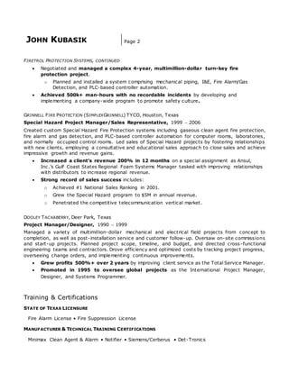 JOHN KUBASIK Page 2
FIRETROL PROTECTION SYSTEMS, CONTINUED
 Negotiated and managed a complex 4-year, multimillion-dollar turn-key fire
protection project.
o Planned and installed a system comprising mechanical piping, I&E, Fire Alarm/Gas
Detection, and PLC-based controller automation.
 Achieved 500k+ man-hours with no recordable incidents by developing and
implementing a company-wide program to promote safety culture.
GRINNELL FIRE PROTECTION (SIMPLEXGRINNELL) TYCO, Houston, Texas
Special Hazard Project Manager/Sales Representative, 1999  2006
Created custom Special Hazard Fire Protection systems including gaseous clean agent fire protection,
fire alarm and gas detection, and PLC-based controller automation for computer rooms, laboratories,
and normally occupied control rooms. Led sales of Special Hazard projects by fostering relationships
with new clients, employing a consultative and educational sales approach to close sales and achieve
impressive growth and revenue gains.
 Increased a client’s revenue 200% in 12 months on a special assignment as Ansul,
Inc.’s Gulf Coast States Regional Foam Systems Manager tasked with improving relationships
with distributors to increase regional revenue.
 Strong record of sales success includes:
o Achieved #1 National Sales Ranking in 2001.
o Grew the Special Hazard program to $5M in annual revenue.
o Penetrated the competitive telecommunication vertical market.
DOOLEY TACKABERRY, Deer Park, Texas
Project Manager/Designer, 1990  1999
Managed a variety of multimillion-dollar mechanical and electrical field projects from concept to
completion, as well as post-installation service and customer follow-up. Oversaw on-site commissions
and start-up projects. Planned project scope, timeline, and budget, and directed cross-functional
engineering teams and contractors. Drove efficiency and optimized costs by tracking project progress,
overseeing change orders, and implementing continuous improvements.
 Grew profits 500%+ over 2 years by improving client service as the Total Service Manager.
 Promoted in 1995 to oversee global projects as the International Project Manager,
Designer, and Systems Programmer.
Training & Certifications
STATE OF TEXAS LICENSURE
Fire Alarm License • Fire Suppression License
MANUFACTURER & TECHNICAL TRAINING CERTIFICATIONS
Minimax Clean Agent & Alarm • Notifier • Siemens/Cerberus • Det-Tronics
 