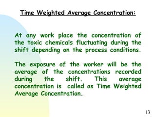 13
At any work place the concentration of
the toxic chemicals fluctuating during the
shift depending on the process conditions.
The exposure of the worker will be the
average of the concentrations recorded
during the shift. This average
concentration is called as Time Weighted
Average Concentration.
Time Weighted Average Concentration:
 