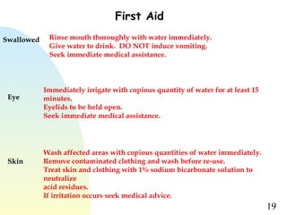 19
First Aid
Swallowed Rinse mouth thoroughly with water immediately.
Give water to drink.  DO NOT induce vomiting.
Seek immediate medical assistance.
Eye
Immediately irrigate with copious quantity of water for at least 15
minutes.
Eyelids to be held open.
Seek immediate medical assistance.
Skin
Wash affected areas with copious quantities of water immediately.
Remove contaminated clothing and wash before re-use.
Treat skin and clothing with 1% sodium bicarbonate solution to
neutralize
acid residues.
If irritation occurs seek medical advice.
 