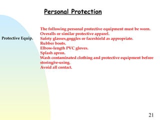 21
Personal Protection
Protective Equip.
The following personal protective equipment must be worn.
Overalls or similar protective apparel.
Safety glasses,goggles or faceshield as appropriate.
Rubber boots.
Elbow-length PVC gloves.
Splash apron.
Wash contaminated clothing and protective equipment before
storing/re-using.
Avoid all contact.
 