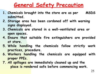 25
General Safety Precaution
1. Chemicals brought into the store are as per MSDS
submitted.
2. Storage area has been cordoned off with warning
signs displayed.
3. Chemicals are stored in a well-ventilated area or
open spaces.
4. Ensure that suitable fire extinguishers are provided
at store.
5. While handling the chemicals follow strictly work
practices, procedure.
6. Workers handling the chemicals are equipped with
proper PPEs.
7. All spillages are immediately cleaned up and the
place is rendered safe before commencing work.
 