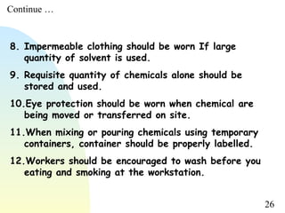 26
8. Impermeable clothing should be worn If large
quantity of solvent is used.
9. Requisite quantity of chemicals alone should be
stored and used.
10.Eye protection should be worn when chemical are
being moved or transferred on site.
11.When mixing or pouring chemicals using temporary
containers, container should be properly labelled.
12.Workers should be encouraged to wash before you
eating and smoking at the workstation.
Continue …
 