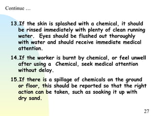 27
13.If the skin is splashed with a chemical, it should
be rinsed immediately with plenty of clean running
water. Eyes should be flushed out thoroughly
with water and should receive immediate medical
attention. 
14.If the worker is burnt by chemical, or feel unwell
after using a Chemical, seek medical attention
without delay. 
15.If there is a spillage of chemicals on the ground
or floor, this should be reported so that the right
action can be taken, such as soaking it up with
dry sand.
Continue …
 