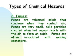 6
2. Fumes:
Fumes are volatised solids that
condense when they contact air.
Fumes are very small, solid particles
created when hot vapour reacts with
the air to form an oxide. Fumes are
often associated with welding
operations.
Types of Chemical Hazards
 