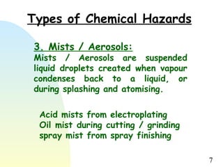7
Types of Chemical Hazards
3. Mists / Aerosols:
Mists / Aerosols are suspended
liquid droplets created when vapour
condenses back to a liquid, or
during splashing and atomising.
Acid mists from electroplating
Oil mist during cutting / grinding
spray mist from spray finishing
 