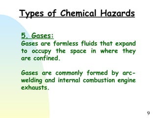 9
Types of Chemical Hazards
5. Gases:
Gases are formless fluids that expand
to occupy the space in where they
are confined.
Gases are commonly formed by arc-
welding and internal combustion engine
exhausts.
 