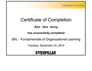 Certificate of Completion
Kan Sez Aung
has successfully completed
SKL - Fundamentals of Organizational Learning
Tuesday, December 23, 2014
 