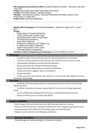 Site engineering and technical office at Awad Enterprise Company – Alexandria July 2010
- May 2011
Project :Renovations Antoniadis Palace (Main Contractor)
Location Antoniadis Gardens –Alexandria Egypt
Package : add extension building , renovation Antoniadis and Palace replace a new
infrastructure ( 5 million EP )
Project client: Alexandria Bibliotheca
Sanitary Works Designer at Prof Medhat AbelMoty – Alexandria August 2019 - march
2011
Project :
- Green towers In Smouha Alexandria
- Green Coast resort ,in North Coast
- King Ranch Hilton Hotel in king Mariout
- El Oroba Royal Compound
- Green Mall In Matrouh
- ElTogareen Compound in 6th
October city
- Al Agamey Star Mall in Alexandria
- Green Forest Garden in Sert Libya
- Antoniadis Palace in Alexandria
Teaching in Institute of Engineering and Technology 1 term from 9-2010 until 1-2011.
Training :
- Training 3 months at Green towers Smouha (15 towers) 40 apartment as a consultant.
- Training in El Lenby residential under supervision The Arab Contractors & Co (one month).
- Sharing program develop environment park RAS Mohamed
- Design and working villa in Borg El Arab Alexandria egypt
- Design and working design mosque in Borg El Arab Alexandria
- Training 10 months in Egyptian house for architecture
- And planning office.
- A field survey of the city of Rashid under supervisor Dr. Yousry Azzam office (Egyptian house for
architecture And planning)
Courses :
- Certificate in Executive Engineering level 1 and Advanced level from Science and technology
Engineering Center.
- Certificate in Quantity and Surveyor Engineering from Science and technology Engineering
Center.
- Course in IPMA Project Management from Science and technology Engineering Center.
- Electrical insulation Course in Institute Don BOSCO
Graphic DESIGN :
-Interior Design of the Conference Room of the Maritime Safety Authority – Red Sea
-The work of three-dimensional model (with 3D Max) of the marine Engineering graduation project.
-Landscape design and the design 3D tourist village project Graduated Students
-College of tourism and hotels with (Photoshop and 3Dmax).
Current Studding :
Project Management Engineering diploma in Alexandria University
Page 3 of 3
 