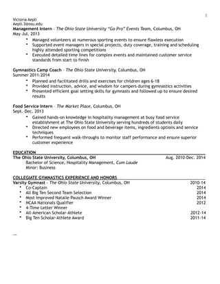 !2
Victoria Aepli
Aepli.3@osu.edu
Management Intern – The Ohio State University “Go Pro” Events Team, Columbus, OH
May–Jul. 2013
• Managed volunteers at numerous sporting events to ensure flawless execution
• Supported event managers in special projects, duty coverage, training and scheduling
highly attended sporting competitions
• Executed detailed time lines for complex events and maintained customer service
standards from start to finish
Gymnastics Camp Coach – The Ohio State University, Columbus, OH
Summer 2011-2014
• Planned and facilitated drills and exercises for children ages 6-18
• Provided instruction, advice, and wisdom for campers during gymnastics activities
• Presented efficient goal setting skills for gymnasts and followed up to ensure desired
results
Food Service Intern – The Market Place, Columbus, OH
Sept.–Dec. 2013
• Gained hands-on knowledge in hospitality management at busy food service
establishment at The Ohio State University serving hundreds of students daily
• Directed new employees on food and beverage items, ingredients options and service
techniques
• Performed frequent walk-throughs to monitor staff performance and ensure superior
customer experience
EDUCATION___________________________________________________________________________
The Ohio State University, Columbus, OH Aug. 2010-Dec. 2014
Bachelor of Science, Hospitality Management, Cum Laude
Minor: Business
COLLEGIATE GYMNASTICS EXPERIENCE AND HONORS_______________________________________
Varsity Gymnast - The Ohio State University, Columbus, OH 2010-14
• Co-Captain 2014
• All Big Ten Second Team Selection 2014
• Most Improved Natalie Pausch Award Winner 2014
• NCAA Nationals Qualifier 2012
• 4-Time Letter Winner
• All-American Scholar-Athlete 2012-14
• Big Ten Scholar-Athlete Award 2011-14
 