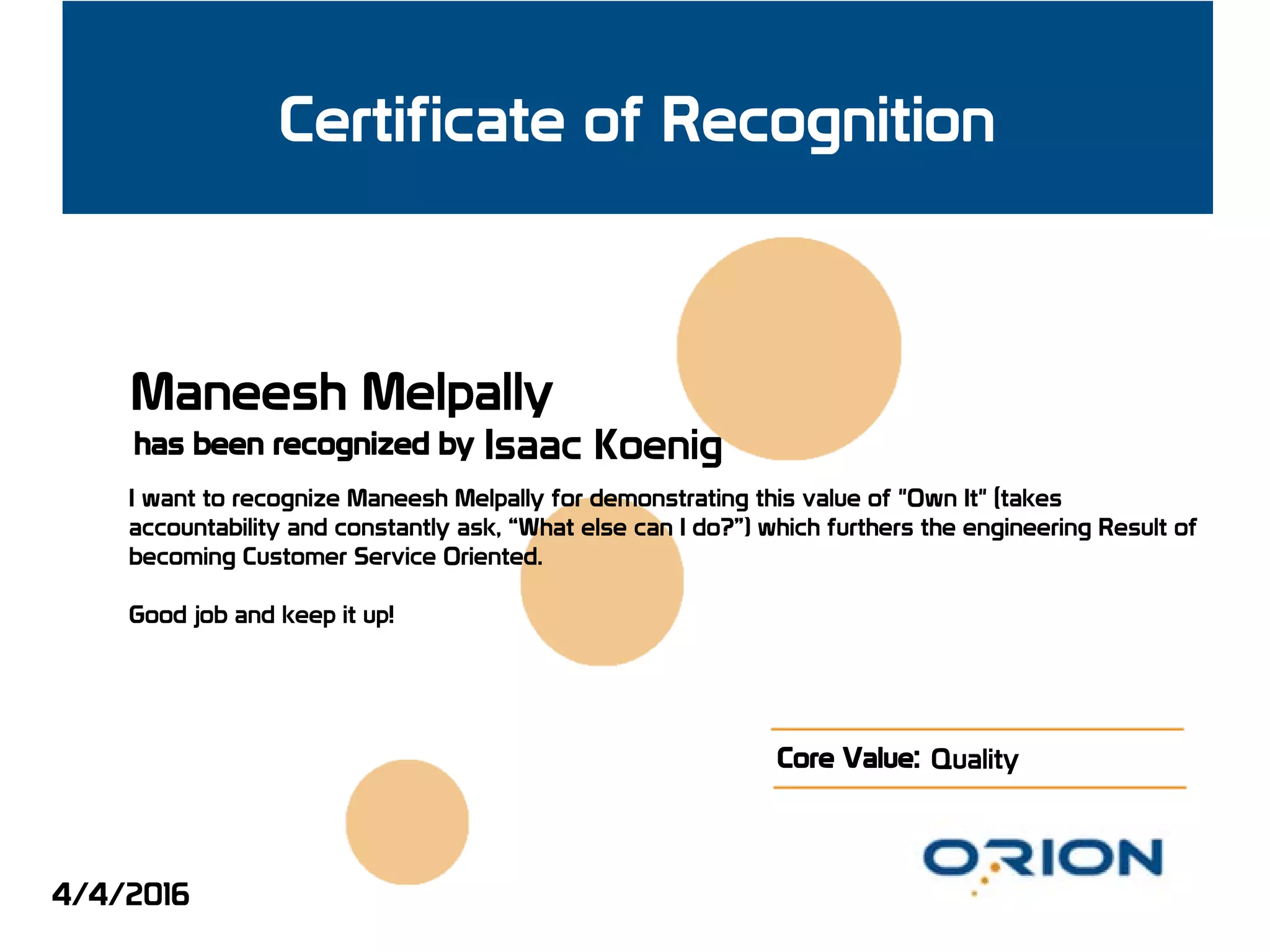 Certificate of Recognition
has been recognized by
Core Value:
Maneesh Melpally
Isaac Koenig
I want to recognize Maneesh Melpally for demonstrating this value of "Own It" (takes
accountability and constantly ask, “What else can I do?”) which furthers the engineering Result of
becoming Customer Service Oriented.
Good job and keep it up!
Quality
4/4/2016