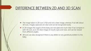 DIFFERENCE BETWEEN 2D AND 3D SCAN
 The image taken in 2D scan is flat and not a clear image, whereas if we talk about
3D scan, images captured are clear and can be recognized easily.
 In 2D images the organs of the baby are not captured much clear if we compare it
with 3D scan, as in 3D clear image of mouth, eyes and nose, and can be viewed
from different angles.
 3D scan can also recognize if there is any defect or any genetical problem to the
baby.
 