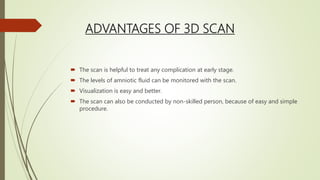 ADVANTAGES OF 3D SCAN
 The scan is helpful to treat any complication at early stage.
 The levels of amniotic fluid can be monitored with the scan.
 Visualization is easy and better.
 The scan can also be conducted by non-skilled person, because of easy and simple
procedure.
 