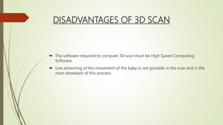 DISADVANTAGES OF 3D SCAN
 The software required to compute 3D scan must be High Speed Computing
Software.
 Live streaming of the movement of the baby is not possible in the scan and is the
main drawback of this process.
 