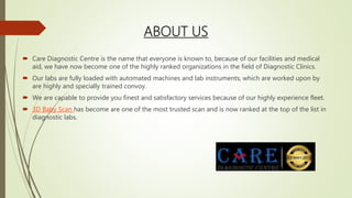 ABOUT US
 Care Diagnostic Centre is the name that everyone is known to, because of our facilities and medical
aid, we have now become one of the highly ranked organizations in the field of Diagnostic Clinics.
 Our labs are fully loaded with automated machines and lab instruments, which are worked upon by
are highly and specially trained convoy.
 We are capable to provide you finest and satisfactory services because of our highly experience fleet.
 3D Baby Scan has become are one of the most trusted scan and is now ranked at the top of the list in
diagnostic labs.
 