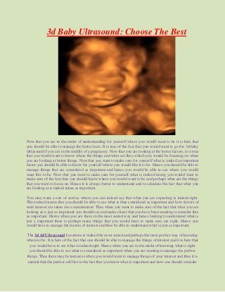 3d Baby Ultrasound: Choose The Best
Now that you are in the midst of understanding for yourself where you would want to be it is here that
you should be able to manage the better facts. It is true of the fact that you would want to go for 3d baby
ultrasound if you are in the middle of a pregnancy. Now that you are looking at the better factors, it is true
that you would want to know where the things and what are they which you would be focusing on when
you are looking at better things. Now that you want to make sure for yourself what is indeed an important
factor you should be able to know for yourself where you would like it to be. Hence you should be able to
manage things that are considered as important and hence you would be able to see where you would
want this to be. Now that you want to make sure for yourself what is indeed wrong you would want to
make sure of the fact that you should know where you would want to be and perhaps what are the things
that you want to focus on. Hence it is always better to understand and to calculate the fact that what you
are looking at is indeed taken as important.
You may want a sort of service where you can indeed say that what you are expecting is indeed right.
This indeed means that you should be able to see what is thus considered as important and how factors of
such interest are taken into consideration. Thus when you want to make sure of the fact that what you are
looking at is just as important you should see and make closer that you have been wanting to consider this
as important. Hence when you are there in the most suited way and hence looking to understand what is
just a important there is perhaps many things that you would have to make sure are right. Hence you
would have to manage the factors of interest and thus be able to understand what is just as important.
The 3d 4d Ultrasound Locations is indeed the most suited and perhaps the most perfect way of knowing
where to be. It is here of the fact that one should be able to manage the things of interest and it is here that
you would have to see what is indeed right. Hence when you are in the midst of knowing what is right
you should be able to see what is considered as important when you are wanting to manage the perfect
things. Thus there may be instances when you would want to manage things of your interest and thus it is
natural that the perfect self lies in the fact that you know what is important and how one should consider
 