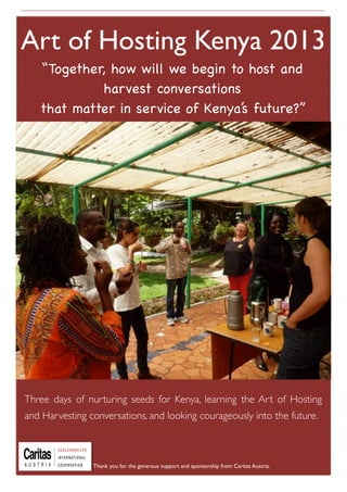 “Together, how will we begin to host and
harvest conversations
that matter in service of Kenya’s future?”
Day three - BLOSSOM
Check in - welcoming new people
Teaching - Divergent Convergent
and designing spaces for hosting
Pro Action Cafe on two projects:
Mango girls secondary schools and
Food Systems in Kenya
Check out and witnessing circle
3 days of nurturing seeds for Kenya
Art of Hosting Kenya 2013
Three days of nurturing seeds for Kenya, learning the Art of Hosting
and Harvesting conversations, and looking courageously into the future.
Thank you for the generous support and sponsorship from Caritas Austria.
 