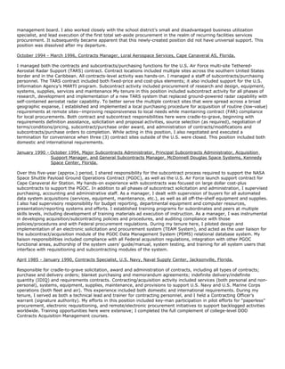 management board. I also worked closely with the school district’s small and disadvantaged business utilization
specialist, and lead execution of the first total set-aside procurement in the realm of recurring facilities services
procurement. It subsequently became apparent that this newly-created position did not have universal support. This
position was dissolved after my departure.
October 1994 - March 1996, Contracts Manager, Loral Aerospace Services, Cape Canaveral AS, Florida.
I managed both the contracts and subcontracts/purchasing functions for the U.S. Air Force multi-site Tethered-
Aerostat Radar Support (TARS) contract. Contract locations included multiple sites across the southern United States
border and in the Caribbean. All contracts-level activity was hands-on. I managed a staff of subcontracts/purchasing
personnel. The TARS contract included both fixed-price and cost-plus elements; it also included support for the U.S.
Information Agency’s MARTI program. Subcontract activity included procurement of research and design, equipment,
systems, supplies, services and maintenance My tenure in this position included subcontract activity for all phases of
research, development and implementation of a new TARS system that replaced ground-powered radar capability with
self-contained aerostat radar capability. To better serve the multiple contract sites that were spread across a broad
geographic expanse, I established and implemented a local purchasing procedure for acquisition of routine (low-value)
requirements at remote sites--improving responsiveness to local needs while maintaining contract (FAR) compliance
for local procurements. Both contract and subcontract responsibilities here were cradle-to-grave, beginning with
requirements definition assistance, solicitation and proposal activities, source selection (as required), negotiation of
terms/conditions/pricing, subcontract/purchase order award, and administration of contracts/modifications and
subcontracts/purchase orders to completion. While acting in this position, I also negotiated and executed a
termination for convenience when three (3) contract sites outside of the U.S. were closed. This position included both
domestic and international requirements.
January 1990 - October 1994, Major Subcontracts Administrator, Principal Subcontracts Administrator, Acquisition
Support Manager, and General Subcontracts Manager, McDonnell Douglas Space Systems, Kennedy
Space Center, Florida.
Over this five-year (approx.) period, I shared responsibility for the subcontract process required to support the NASA
Space Shuttle Payload Ground Operations Contract (PGOC), as well as the U.S. Air Force launch support contract for
Cape Canaveral Air Station. My hands-on experience with subcontracts was focused on large dollar cost-plus
subcontracts to support the PGOC. In addition to all phases of subcontract solicitation and administration, I supervised
purchasing, accounting and administrative staff. As a manager, I dealt with supervision of buyers for all automated
data system acquisitions (services, equipment, maintenance, etc.), as well as all off-the-shelf equipment and supplies.
I also had supervisory responsibility for budget reporting, departmental equipment and computer resources,
presentation/reporting systems and efforts. I established training programs for subordinates and peers at multiple
skills levels, including development of training materials ad execution of instruction. As a manager, I was instrumental
in developing acquisition/subcontracting policies and procedures, and auditing compliance with those
policies/procedures and with Federal procurement regulations. During my tenure here, I piloted design and
implementation of an electronic solicitation and procurement system (TEAM System), and acted as the user liaison for
the subcontract/acquisition module of the PGOC Data Management System (PDMS) relational database system. My
liaison responsibilities included compliance with all Federal acquisition regulations, integration with other PGOC
functional areas, authorship of the system users’ guide/manual, system testing, and training for all system users that
interface with requisitioning and subcontracting modules of the system.
April 1985 - January 1990, Contracts Specialist, U.S. Navy, Naval Supply Center, Jacksonville, Florida.
Responsible for cradle-to-grave solicitation, award and administration of contracts, including all types of contracts;
purchase and delivery orders; blanket purchasing and memorandum agreements; indefinite delivery/indefinite
quantity (IDIQ) and requirements contracts. Contracting/acquisition activity included services (both personal and non-
personal), systems, equipment, supplies, maintenance, and provisions to support U.S. Navy and U.S. Marine Corps
operations (both fleet and air). This experience included both domestic and international requirements. During my
tenure, I served as both a technical lead and trainer for contracting personnel, and I held a Contracting Officer’s
warrant (signature authority). My efforts in this position included key-man participation in pilot efforts for “paperless”
procurement, electronic requisitioning, and remote/electronic procurement initiatives to support backlogged activities
worldwide. Training opportunities here were extensive; I completed the full complement of college-level DOD
Contracts Acquisition Management courses.
 