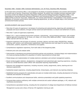 December 1982 - October 1984, Contracts Administrator, U.S. Air Force, Columbus AFB, Mississippi.
In this base-level contracting office, I was assigned to all phases of proposal solicitation and contract administration
for a wide array of service, construction and utilities contracts. My actions here included contracts executed under
provisions of both the Defense Acquisition Regulation (DAR) and the Federal Acquisition Regulation (FAR). I was
responsible for training all Quality Assurance Evaluators and Contracting Officer’s Technical Representatives
(QAEs/COTRs) at this Air Force base. Additionally, my contract administration responsibilities in this position included
application of contractor performance random sampling adjustments, as well as multiple steps in the contractor
correction/termination process.
ACCOMPLISHMENTS AND QUALIFICATIONS
-- More than 25 years of experience in all phases of contracting and subcontracting, beginning with solicitation of
proposals and source selection, through contract award and administration, to closure and settlement of claims.
-- More than 7 years of supervisory experience.
-- Fifteen (15) + years of Federal Government contracts, subcontracts, and purchasing experience, with multiple
Federal agencies (including U.S. Air Force, U.S. Navy, U.S. Army, EPA, NASA and USIA). I held a Contracting
Officer warrant with the U.S. Navy.
-- Expansive experience with all types of contracts; purchase, delivery and task orders (PO/DO/TOs); blanket
ordering, joint venture, and memorandum agreements; (both fixed-price and cost-type) for services, design,
construction, systems, equipment, maintenance and supplies.
-- Comprehensive negotiation experience, from both sides of the bargaining table.
-- Proficient price and cost analysis skills.
-- Instrumental in developing procurement/contracting policies and procedures, including design and implementation
of a local purchasing procedure for acquisition of routine requirements at remote sites.
-- Piloted design and implementation of multiple electronic solicitation and contract management systems.
-- Broad vendor/supplier selection, development, management and subcontract plan reporting experience, including
tenure as a Small Business Liaison Officer with associated reporting responsibilities.
-- Extensive risk management experience, including insurance, bonds, assignments, claims, teaming and non-
disclosure agreements.
-- Substantial project experience, including departmental, intracompany, and intercom any teaming initiatives.
-- Established training programs for subordinates and peers at multiple skills levels, including development of training
materials and execution of instruction.
-- Excellent communications and interpersonal skills; extensive presentation and public-speaking experience.
-- Computer/data systems proficiency with multiple commercial and custom software packages, in PC, network and
mainframe environments.
-- Comprehensive specialized training, including the full complement of college level Department of Defense Contract
Management courses and a litany of Karras LTD negotiation training as well.
 