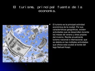 El turismo, principal fuente de la economia. El turismo es la principal actividad económica de la ciudad. Por sus características geográficas, existen actividades que se desarrollan durante los meses de verano y otras propias del invierno. Recibe anualmente turismo nacional e internacional, que se deleita en las múltiples actividades que ofrece esta ciudad al borde del lago Nahuel Huapi. 