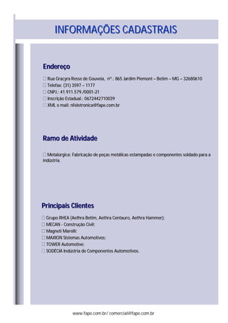INFORMAÇÕES CADASTRAISINFORMAÇÕES CADASTRAIS
EndereçoEndereço
Rua Gracyra Resse de Gouveia, nº.: 865 Jardim PiemontRua Gracyra Resse de Gouveia, nº.: 865 Jardim Piemont –– BetimBetim –– MGMG –– 3268061032680610
Telefax: (31) 3597Telefax: (31) 3597 –– 11771177
CNPJ.: 41.911.579./0001CNPJ.: 41.911.579./0001--2121
Inscrição Estadual.: 0672442710039Inscrição Estadual.: 0672442710039
XML e mail: nfeletronica@fape.com.brXML e mail: nfeletronica@fape.com.br
Ramo de AtividadeRamo de Atividade
Metalúrgica: Fabricação de peças metálicas estampadas e componentes soldado para aMetalúrgica: Fabricação de peças metálicas estampadas e componentes soldado para a
indústria.indústria.
Principais ClientesPrincipais Clientes
Grupo RHEA (Aethra Betim, Aethra Centauro, Aethra Hammer);Grupo RHEA (Aethra Betim, Aethra Centauro, Aethra Hammer);
MECANMECAN -- Construção Civil;Construção Civil;
Magneti Marelli;Magneti Marelli;
MAXION Sistemas Automotivos;MAXION Sistemas Automotivos;
TOWER Automotive;TOWER Automotive;
SODÉCIA Indústria de Componentes Automotivos.SODÉCIA Indústria de Componentes Automotivos.
www.fape.com.br/ comercial@fape.com.br
 