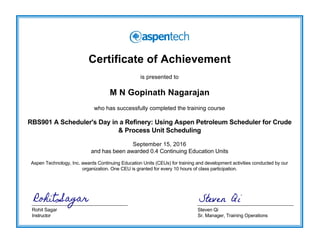 Certificate of Achievement
is presented to
M N Gopinath Nagarajan
who has successfully completed the training course
RBS901 A Scheduler's Day in a Refinery: Using Aspen Petroleum Scheduler for Crude
& Process Unit Scheduling
September 15, 2016
and has been awarded 0.4 Continuing Education Units
Aspen Technology, Inc. awards Continuing Education Units (CEUs) for training and development activities conducted by our
organization. One CEU is granted for every 10 hours of class participation.
Rohit Sagar
Instructor
Steven Qi
Sr. Manager, Training Operations
Steven QiRohit Sagar
 