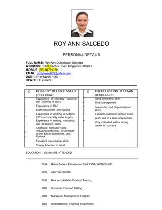 ROY ANN SALCEDO
PERSONAL DETAILS
FULL NAME: Roy Ann Dumalagan Salcedo
ADDRESS: 136C Cactus Road, Singapore 809671
MOBILE:(65) 94791158
EMAIL: curlysweet23@yahoo.com
DOB: 13th
of March 1980
HEALTH: Excellent
INDUSTRY RELATED SKILLS
(TECHNICAL)
INTERPERSONAL & HUMAN
RESOURCES
•
•
•
•
•
•
•
Experience in Inventory planning
and ordering of stock
Experience in SAP
Staff recruitment and training
Experience in working to budgets,
KPI’s and monthly sales targets
Experience in leading, motivating
and developing team
Advanced computer skills
including proficiency in Microsoft
Word, Excel, powerpoint, and
Outlook
Excellent presentation skills
Strong Attention to detail
•
•
•
•
•
•
Good prioritizing skills
Time Management
Leadership and Organizational
skills
Excellent customer service skills
Work well in a team environment
Very motivated with a strong
desire for success.
EDUCATION / SEMINARS ATTENDED
2014 Retail Service Excellence- SRA EXSA WORKSHOP
2013 Ace your Service
2011 Nike and Addidas Product Training
2009 Customer Focused Selling
2008 Manpower Management Program
2007 Understanding Financial Statements
 