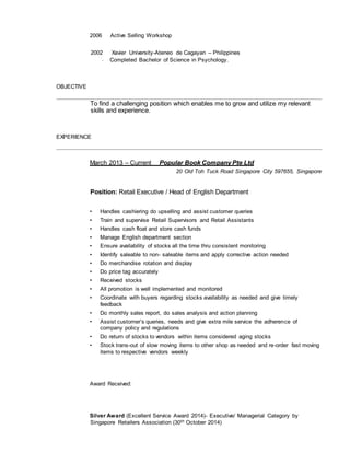 2006 Active Selling Workshop
2002 Xavier University-Ateneo de Cagayan – Philippines
- Completed Bachelor of Science in Psychology.
OBJECTIVE
To find a challenging position which enables me to grow and utilize my relevant
skills and experience.
EXPERIENCE
March 2013 – Current Popular Book Company Pte Ltd
20 Old Toh Tuck Road Singapore City 597655, Singapore
Position: Retail Executive / Head of English Department
• Handles cashiering do upselling and assist customer queries
• Train and supervise Retail Supervisors and Retail Assistants
• Handles cash float and store cash funds
• Manage English department section
• Ensure availability of stocks all the time thru consistent monitoring
• Identify saleable to non- saleable items and apply corrective action needed
• Do merchandise rotation and display
• Do price tag accurately
• Received stocks
• All promotion is well implemented and monitored
• Coordinate with buyers regarding stocks availability as needed and give timely
feedback
• Do monthly sales report, do sales analysis and action planning
• Assist customer’s queries, needs and give extra mile service the adherence of
company policy and regulations
• Do return of stocks to vendors within items considered aging stocks
• Stock trans-out of slow moving items to other shop as needed and re-order fast moving
items to respective vendors weekly
Award Received:
Silver Award (Excellent Service Award 2014)- Executive/ Managerial Category by
Singapore Retailers Association (30th October 2014)
 