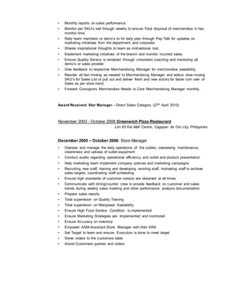 • Monthly reports on sales performance
• Monitor per SKU’s sell through weekly to ensure Total disposal of merchandise in two
months time.
• Rally team members or demo’s to hit daily plan through Pep Talk for updates on
marketing initiatives from the department and corporate.
• Shares inspirational thoughts to team as motivational tool.
• Implement marketing initiatives of the branch and monitor incurred sales.
• Ensure Quality Service is rendered through consistent coaching and mentoring all
demo’s or sales provider.
• Give feedback to respective Merchandising Manager for merchandise availability.
• Reorder all fast moving as needed to Merchandising Manager and advice slow moving
SKU’s for Sales List or pull out and deliver fresh and new stocks for faster turn over of
Sales as per store trend.
• Forward Consignors Merchandise Needs to Core Merchandising Manager monthly.
Award Received: Star Manager – Direct Sales Category (27th April 2010)
November 2003 - October 2008 Greenwich Pizza Restaurant
Lim Kit Kai Mall Centre, Cagayan de Oro city, Philippines
December 2005 – October 2008: Store Manager
• Oversee and manage the daily operations of the outlets, overseeing maintenance,
cleanliness and upkeep of outlet equipment
• Conduct audits regarding operational efficiency and outlet and product presentation
• Help marketing team implement company policies and marketing campaigns
• Recruiting new staff, training and developing existing staff, motivating staff to achieve
sales targets, coordinating staff scheduling
• Ensure high standards of customer service are observed at all times
• Communicate with dining/counter crew to provide feedback on customer and sales
trends during weekly sales meeting and other performance analysis documentation
• Prepare sales reports
• Total supervision on Quality Training
• Total supervision on Manpower Availability
• Ensure High Food Service Condition is implemented
• Ensure Marketing Strategies are Implemented and monitored
• Ensure Accuracy on inventory
• Empower ASM-Assistant Store Manager with their KRA
• Set Target to team and ensure Execution is done to meet target
• Serve orders to the customers table
• Assist Customers queries and orders
 
