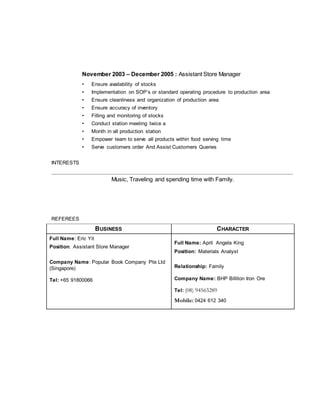 November 2003 – December 2005 : Assistant Store Manager
• Ensure availability of stocks
• Implementation on SOP’s or standard operating procedure to production area
• Ensure cleanliness and organization of production area
• Ensure accuracy of inventory
• Filling and monitoring of stocks
• Conduct station meeting twice a
• Month in all production station
• Empower team to serve all products within food serving time
• Serve customers order And Assist Customers Queries
INTERESTS
Music, Traveling and spending time with Family.
REFEREES
BUSINESS CHARACTER
Full Name: Eric Yit
Position: Assistant Store Manager
Company Name: Popular Book Company Pte Ltd
(Singapore)
Tel: +65 91800066
Full Name: April Angela King
Position: Materials Analyst
Relationship: Family
Company Name: BHP Billiton Iron Ore
Tel: (08) 94563289
Mobile: 0424 612 340
 