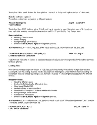 Worked on Public transit feature for Brew platform. Involved in design and implementation of client code
Role: Sr Software engineer:
Worked on porting brew application to different handsets
Aricent Holdings Inc Aug10 – March 2011
Technical Lead
Worked on Brew BMP platform where TrigML and Lua is extensively used. Managing team of 4-5 people as
team lead while working on actual implementation cool UI/UX provided by Frog Design team.
Responsibilities:
 Handling Offshore team
 Defect Triaging
 Fixing the bugs raised by QA
 Involved in SCRUM and Agile development process.
Environment: C, C++, BMP, Trig, Lua, SVN, Visual studio 2008, .NET Framework 3.5, SQL Lite
TELECOMMUNICATION SYSTEMS (NIM), CA JUNE 10 – Aug 10
Lead Brew Software Consultant
TCS (formerly Networks In Motion) is a Location based service provider which provides GPS enabled services
to Mobile phones.
Leading V6.x:
V6.x is the current development version of TCS product. I am currently involved into multiple activities like
Leading V6.x on the porting, Involved into the development of Navigation under Platform Team, handling off
shore team (Russia) related to porting issues. I am also involved in scheduling the release plans for different
devices.
Responsibilities:
 Handling Offshore team
 Involved in Scheduling for different devices
 Used Visual Studio 2005
 Assigning Bugs to team members
 Devlopment of Navigation screens under Platform team
 Fixing the bugs raised by QA
 Client/Server interactions
 Involved in SCRUM and Agile development process.
Environment: C, C++, BREW SDK 3.1.5, perforce, Visual studio 2005, Microsoft Project Plan, QPST, BREW
Tool suite, python, .NET Framework 3.5
FROG DESIGN, AUSTIN, TX DEC 09 – APR 10
LEAD BREW Developer
 