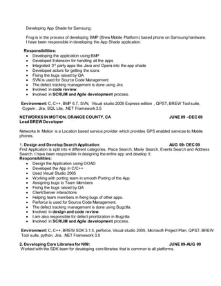 Developing App Shade for Samsung:
Frog is in the process of developing BMP (Brew Mobile Platform) based phone on Samsung hardware.
I have been responsible in developing the App Shade application.
Responsibilities:
 Developing the application using BMP
 Developed Extension for handling all the apps
 Integrated 3rd
party apps like Java and Opera into the app shade
 Developed actors for getting the icons
 Fixing the bugs raised by QA
 SVN is used for Source Code Management.
 The defect tracking management is done using Jira.
 Involved in code review.
 Involved in SCRUM and Agile development process.
Environment: C, C++, BMP 6.7, SVN, Visual studio 2008 Express edition , QPST, BREW Tool suite,
Cygwin , Jira, SQL Lite, .NET Framework 3.5
NETWORKS IN MOTION, ORANGE COUNTY, CA JUNE 09 –DEC 09
Lead BREW Developer
Networks In Motion is a Location based service provider which provides GPS enabled services to Mobile
phones.
1. Design and Develop Search Application: AUG 09- DEC 09
Find Application is split into 4 different categories. Place Search, Movie Search, Events Search and Address
Search. I have been responsible in designing the entire app and develop it.
Responsibilities:
 Design the Application using OOAD
 Developed the App in C/C++
 Used Visual Studio 2005
 Working with porting team in smooth Porting of the App
 Assigning bugs to Team Members
 Fixing the bugs raised by QA
 Client/Server interactions
 Helping team members in fixing bugs of other apps.
 Perforce is used for Source Code Management.
 The defect tracking management is done using Bugzilla.
 Involved in design and code review.
 I am also responsible for defect prioritization in Bugzilla
 Involved in SCRUM and Agile development process.
Environment: C, C++, BREW SDK 3.1.5, perforce, Visual studio 2005, Microsoft Project Plan, QPST, BREW
Tool suite, python, Jira, .NET Framework 3.5
2. Developing Core Libraries for NIM: JUNE 09-AUG 09
Worked with the SDK team for developing core libraries that is common to all platforms.
 