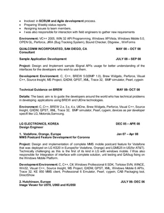  Involved in SCRUM and Agile development process.
 Preparing Weekly status reports
 Assigning issues to team members.
 I was also responsible for interaction with field engineers to gather new requirements
Environment: VC++ 2005, WIN 32 API Programming, Windows XP/Vista, Windows Mobile 5.0,
OPEN GL, Perforce, JIRA (Bug Tracking System), Bound Checker, Dbgview., WinForms
QUALCOMM INCORPORATED, SAN DIEGO, CA MAY 08 – OCT 08
Consultant
Sample Application Development JULY 08 – SEP 08
Project: Design and Implement sample ISignal API’s usage for better understanding of the
interfaces for the developers who wish to use them.
Development Environment: C, C++, BREW 5.0(BMP 1.0), Brew Widgets, Perforce, Visual
C++, Source Insight, MS Project, QXDM, QPST, XML, Trace 32, BMP simulator, Pearl, cygwin
Technical Guidance on BREW MAY 08- OCT 08
Details: The basic aim is to guide the developers around the world who has technical problems
in developing applications using BREW and UIOne technologies.
Environment: C, C++, BREW 2.x, 3.x, 4.x, UIOne, Brew Widgets, Perforce, Visual C++, Source
Insight, QXDM, QPST, XML, Trace 32, BMP simulator, Pearl, cygwin, devices as per developer
specifi like LG, Motorola,Samsung.
LG ELECTRONICS, KOREA DEC 05 – APR 08
Design Engineer
1. Vodafone, Orange, Europe Jan 07 – Apr 08
MMS Postcard Feature Development for Coronna
Project: Design and implementation of complete MMS mobile postcard feature for Vodafone
that was deployed on LG KS20 in Europe(for Vodafone, Orange) and LGMS25 in US(for AT&T).
Technically challenging as this is the first of its kind in LG with windows mobile. I Was also
responsible for Integration of interface with complete solution, unit testing and QA/bug fixing on
the Windows Mobile Platform.
Development Environment: C, C++, C#, Windows Professional 6 SDK, Tortoise SVN, WINCE,
Win32, Visual C++, Source Insight, MS Project, QXDM, QPST, XML, Windows Mobile 6 API’s,
Trace 32, KE 850 MMS client, Professional 6 Emulator, Pearl, cygwin, CAB Packaging tool,
DirectShow
2. Hutchinson, Europe JULY 06- DEC 06
Image Viewer for U970, U960 and KU950
 