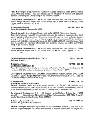 Project: Developed Image Viewer for Hutchinson (Europe, Hongkong) on LG phones models
U970, U960 and Ku950. Was also responsible for Integration of interface with complete
solution, unit testing and QA/bug fixing on the Windows Platform
Development Environment: C, C++, BREW SDK, Rational Clear Case,WinCE, Visual C++,
Source Insight, Microsoft Project Plan, QXDM, QPST, BREW API’s, Trace 32, KE 850, pearl,
cygwin, LGU970, LG U960, LG KU950
3. Hutchinson, Europe JAN 06 – JUNE 06
Redesign of Display Settings for U300
Project: Involved in the redesign of display settings for LG U330 (Hutchinson, Europe).
Technical challenges involved from completely removing the code and redesigning it so that it
can be ported to different models with minimal change. Design was made so flexible that any
change in the UI is done with ease without changing the functional areas of the code. I have
successfully ported the redesign changes to LG U310 and LG U830 with minimal changes. Was
also responsible for Integration of interface with complete solution, unit testing and QA/bug
fixing on the Windows Platform
Development Environment: C, C++, BREW SDK ,Rational Clear Case, Visual C++, Source
Insight, Microsoft Project Plan, QXDM, QPST, Trace 32, KE 850, Pearl, cygwin, LGU300, LG
U310, LG U860
FORTUNATECHNOLOGIES INDIAPVT LTD JAN 05 - DEC 05
Software Engineer
1. Vodafone, Europe NOV 05 – DEC 05
Customization of Multimedia
Project: Customized the developed multimedia software for Vodafone on the Sagem’s 3G
Handsets (600 v) for Vodafone Europe, using Ericsson Mobile Platform (EMP).
Development Environment: C, C++, Midp, Ericsson Mobile Platform, Tortoise SVN, ECOM,
Visual C++, Source Insight, Microsoft Project Plan, Platform Assistant, EMP API’s, Trace 32,
LautherBach, Bugzilla (Bug Tracking Tool)
2. Sagem, Paris MAY 05 - OCT 05
Multimedia Software Development
Project: Developed Audio and Video player application for Sagem’s 3G Handsets using
Ericsson Mobile Platform (EMP). Customization of the Base code was a challenging one as the
entire requirement has changed over and had to make the design flexible enough.
Development Environment: C, C++, C#, Ericsson Mobile Platform, Tortoise SVN, ECOM,
Visual C++, Source Insight, Microsoft Project Plan, Platform Assistant, EMP API’s, Trace 32,
LautherBach, Bugzilla (Bug Tracking Tool), DRM 1.0
3. Fortuna, Hyderabad, India FEB 05 – MAY 05
Multimedia Application Development
Project: Developed Multimedia Applications on Ericsson Mobile Platform (EMP). This is an
Inhouse project developed by Fortuna which caters to different 3G handsets like Sagem and
 