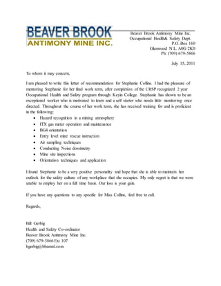 Beaver Brook Antimony Mine Inc.
Occupational Health& Safety Dept.
P.O. Box 160
Glenwood N.L. A0G 2K0
Ph: (709) 679-5866
July 15, 2011
To whom it may concern,
I am pleased to write this letter of recommendation for Stephanie Collins. I had the pleasure of
mentoring Stephanie for her final work term, after completion of the CRSP recognized 2 year
Occupational Health and Safety program through Keyin College. Stephanie has shown to be an
exceptional worker who is motivated to learn and a self starter who needs little monitoring once
directed. Throughout the course of her work term, she has received training for and is proficient
in the following:
 Hazard recognition in a mining atmosphere
 ITX gas meter operation and maintenance
 BG4 orientation
 Entry level mine rescue instruction
 Air sampling techniques
 Conducting Noise dossimetry
 Mine site inspections
 Orientation techniques and application
I found Stephanie to be a very positive personality and hope that she is able to maintain her
outlook for the safety culture of any workplace that she occupies. My only regret is that we were
unable to employ her on a full time basis. Our loss is your gain.
If you have any questions to any specific for Miss Collins, feel free to call.
Regards,
Bill Gerbig
Health and Safety Co-ordinator
Beaver Brook Antimony Mine Inc.
(709) 679-5866 Ext 107
bgerbig@bbamnl.com
 