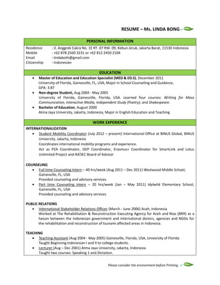 Please consider the environment before Printing.
RESUME – Ms. LINDA BONG
PERSONAL INFORMATION
Residence : Jl. Anggrek Cakra No. 1E RT. 07 RW. 09, Kebun Jeruk, Jakarta Barat, 11530 Indonesia
Mobile : +62 878 2560 3231 or +62 812 2450 2104
Email : lindaboth@gmail.com
Citizenship : Indonesian
EDUCATION
Master of Education and Education Specialist (MED & ED.S), December 2011
University of Florida, Gainesville, FL, USA, Major in School Counseling and Guidance,
GPA: 3.87
Non-degree Student, Aug 2004 - May 2005
University of Florida, Gainesville, Florida, USA. Learned four courses: Writing for Mass
Communication, Interactive Media, Independent Study (Poetry), and Shakespeare.
Bachelor of Education, August 2000
Atma Jaya University, Jakarta, Indonesia, Major in English Education and Teaching
WORK EXPERIENCE
INTERNATIONALIZATION
Student Mobility Coordinator (July 2012 – present) International Office at BINUS Global, BINUS
University, Jakarta, Indonesia
Coordinates international mobility programs and experience.
Act as P2A Coordinator, ISEP Coordinator, Erasmus+ Coordinator for SmartLink and Lotus
Unlimited Project and AIESEC Board of Advisor
COUNSELING
Full time Counseling Intern – 40 hrs/week (Aug 2011 – Dec 2011) Westwood Middle School,
Gainesville, FL, USA
Provided counseling and advisory services.
Part time Counseling Intern – 20 hrs/week (Jan – May 2011) Idylwild Elementary School,
Gainesville, FL, USA
Provided counseling and advisory services.
PUBLIC RELATIONS
International Stakeholder Relations Officer (March - June 2006) Aceh, Indonesia
Worked at The Rehabilitation & Reconstruction Executing Agency for Aceh and Nias (BRR) as a
liaison between the Indonesian government and international donors, agencies and NGOs for
the rehabilitation and reconstruction of tsunami affected areas in Indonesia.
TEACHING
Teaching Assistant (Aug 2004 - May 2005) Gainesville, Florida, USA, University of Florida
Taught Beginning Indonesian I and II to college students.
Lecturer (Aug – Dec 2001) Atma Jaya University, Jakarta, Indonesia
Taught two courses: Speaking 1 and Dictation.
 