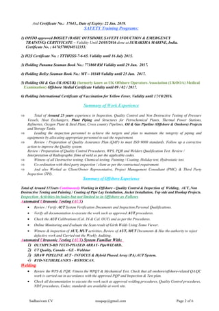 And Certificate No.: 37643., Date of Expiry: 22 Jan. 2019.
SAFETY Training Programs:
1) OPITO approved BOSIET (BASIC OFFSHORE SAFETY INDUCTION & EMERGENCY
TRAINING) CERTIFICATE – Validity Until 24/05/2016 done at SURAKSHA MARINE, India.
Certificate No. : 64765700260512353.
2) H2S Certificate No. : TTTH2SS-7-6-65. Validity until 16 July 2015.
3) Holding Panama Seaman Book No.: 771860 RH Validity until 29 Jun. 2017.
4) Holding Belize Seaman Book No.: MT – 10348 Validity until 25 Jun. 2017.
5) Holding Oil & Gas UK (OGUK) (formerly know as UK Offshore Operators Association (UKOOA) Medical
Examination) Offshore Medial Certificate Validity until 09 / 02 / 2017.
6) Holding International Certificate of Vaccination for Yellow Fever. Validity until 17/10/2016.
Summary of Work Experience
⇒ Total of Around 25 years experience in Inspection, Quality Control and Non Destructive Testing of Pressure
Vessels, Heat Exchangers, Plant Piping and Structures for Petrochemical Plants, Thermal Power Stations,
Refineries, Oxygen Plant & Steel Plant, Cross country Pipelines, Oil & Gas Pipeline (Offshore & Onshore) Projects
and Storage Tanks.
⇒ Leading the inspection personnel to achieve the targets and plan to maintain the integrity of piping and
equipments by allocating appropriate personnel to suit the requirement.
⇒ Review / Preparation of Quality Assurance Plan (QAP) to meet ISO 9000 standards. Follow up a corrective
action to improve the Quality system.
Review / Preparation of Quality Control Procedures, WPS, PQR and Welders Qualification Test. Review /
Interpretation of Radiographic films of weld as per the applicable codes.
⇒ Witness of all Destructive testing, Chemical testing, Painting / Coating, Holiday test, Hydrostatic test.
⇒ Co-ordination with third party inspection / client as per the contractual requirement.
⇒ And also Worked as Client/Owner Representative, Project Management Consultant (PMC) & Third Party
Inspection (TPI).
Summary of Offshore Experience
Total of Around 11Years Continuously Working in Offshore - Quality Control & Inspection of Welding, AUT, Non
Destructive Testing and Painting / Coating of Pipe Lay Installation, Jacket Installation, Top side and Hookup Projects.
Inspection Activities includes but not limited to in Offshore as Follows
Automated Ultrasonic Testing (AUT)
• Review / Verify AUT System Verification Documents and Inspection Personal Qualifications.
• Verify all documentation to execute the work such as approved AUT procedures.
• Check the AUT Calibrations (Cal. IN & Cal. OUT) and as per the Procedures.
• Online Monitoring and Evaluate the Scan result of Girth Welds Using Tomo Viewer.
• Witness & inspection of AUT, MUT activities, Review of AUT, MUT Documents & Has the authority to reject
defective work and Carried out the Weekly Auditing.
Automated Ultrasonic Testing (AUT) System Familiar With:
1) OLYMPUS-RD TECH-PHASED ARRAY- PipeWIZARD.
2) UT Quality, Canada – GE - Weldstar
3) SHAW PIPELINE AUT - INFOCUS & Hybrid Phased Array (PA) AUT System.
4) RTD-NETHERLAND'S - ROTOSCAN.
Welding
• Review the WPS & PQR. Vitness the WPQT & Mechanical Test. Check that all onshore/offshore-related QA/QC
work is carried out in accordance with the approved PQP and Inspection & Test plan.
• Check all documentation to execute the work such as approved welding procedures, Quality Control procedures,
NDT procedures, Codes; standards are available at work site.
Sadhasivam CV nssqaqc@gmail.com Page 2 of 6
 