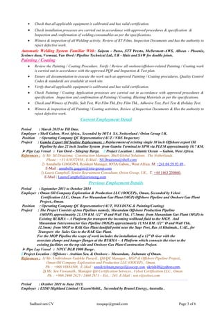 • Check that all applicable equipment is calibrated and has valid certification.
• Check installation processes are carried out in accordance with approved procedures & specification &
Inspection and confirmation of welding consumables as per the specifications.
• Witness & inspection of all Welding activity, Review of RT Films, Inspection Documents and has the authority to
reject defective work.
Automatic Welding System Familiar With: Saipem - Passo, STT Presto, McDermott–AWS, Allseas - Phoenix,
Serimer dasa, Vermaat, Van Oord / Pipeline Technical Ltd., UK - Halo and SAW for double joints.
Painting / Coating
• Review the Painting / Coating Procedure. Verify / Review all onshore/offshore-related Painting / Coating work
is carried out in accordance with the approved PQP and Inspection & Test plan.
• Ensure all documentation to execute the work such as approved Painting / Coating procedures, Quality Control
Codes & standards are available at work site.
• Verify that all applicable equipment is calibrated and has valid certification.
• Check Painting / Coating Application processes are carried out in accordance with approved procedures &
specification. Inspection and confirmation of Painting / Coating, Blasting Materials as per the specifications.
• Check and Witness of Profile, Salt Test, Wet Film Thk.,Dry Film Thk., Adhesive Test, Peel Test & Holiday Test.
• Witness & inspection of all Painting / Coating activities, Review of Inspection Documents & Has the authority to
reject defective work.
Current Employment Detail
Period : March 2015 to Till Date.
Employer : Shell Gabon, West Africa., Seconded by IOTA SA, Switzerland / Orion Group UK.
Position : Operating Company QC Representative (AUT / NDE Inspector)
Project : Gamba Export Oil Sealine Replacement. : Replacement of existing single 30 inch Offshore export Oil
Pipeline by duo 22 inch Sealine System from Gamba Terminal to SPM via PLEM approximately 10.7 KM.
 Pipe Lay Vessel : Van Oord – Stingray Barge.  Project Location : Atlantic Ocean – Gabon, West Africa.
References : 1) Mr. Sil Draaisma, Construction Manager, Shell Global Solutions. The Netherlands.
Phone : +31 610372958., E-Mail : Sil.Draaisma@shell.com
2) Annabelle GAGGINI, Resident Manager, IOTA Gabon., West Africa. M: +241 04 59 93 49.,
E-Mail : annabelle.gaggini@iota-group.com
3) Laura.Campbell, Senior Recruitment Consultant, Orion Group, UK., T. +44 1463 230860,
E-Mail : Laura.Campbell@orioneng.com
Previous Employment Details
Period : September 2013 to October 2014
Employer : Oman Oil Company Exploration & Production LLC (OOCEP)., Oman, Seconded by Velosi
Certification LLC., Oman. For Musandam Gas Plant (MGP) Offshore Pipeline and Onshore Gas Plant
Project., Oman.
Position : Operating Company QC Representative (AUT, WELDING & Painting/Coating)
Project : The Project Consists of two Pipelines namely, Musandam Offshore Production Pipeline
(MOPP) approximately 21.359 KM. (12’’ Ø and Wall Thk. 17.5mm) from Musandam Gas Plant (MGP) to
Existing BUKHA – A Platform for transport the incoming wellhead fluid to the MGP. And
Musandam Interconnector Gas Pipeline (MIGP) approximately 11.914 KM. (12’’ Ø and Wall Thk.
12.5mm) from MGP to RAK Gas Plant landfall point near the Saqr Port, Ras Al Khaimah., UAE., for
Transport the Sales Gas to the RAK Gas Plant.
For the MOP Pipeline the scope of work includes the installation of a 12” Ø riser with the
associate clamps and hanger flanges at the BUKHA – A Platform which connects the riser to the
existing facilities on the top side and Onshore Gas Plant Construction Project.
 Pipe Lay Vessel : NPCC DLB 1000 Barge .
 Project Location : Offshore - Arabian Sea. & Onshore – Musandam, Sultanate of Oman.
References : 1) Mr. Unikrishnan Vadekke Purayil., QA/QC Manager., MGP & Offshore Pipeline Project.,
Oman Oil Company Exploration and Production LLC (OOCEP)., Oman.
Ph. : +968 93884508. E-Mail : unnikrishnan.purayil@oocep.com, ukrish48@yahoo.com,
2) Mr. Sen Viswanath., Manager QA Certification Services., Velosi Certification LLC., Oman.
Ph. : +968 2460 2625 / 2460 2671 – Ext,.: 243. E-Mail : sen.v@velosi,com
--------------------------------------------------------------------------------------------------------------------------------------
Period : October 2011 to June 2013.
Employer : ESSO Highland Limited / ExxonMobil., Seconded by Brunel Energy, Australia .
Sadhasivam CV nssqaqc@gmail.com Page 3 of 6
 