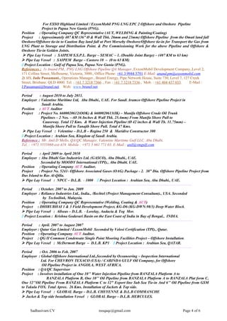 For ESSO Highland Limited / ExxonMobil PNG LNG EPC 2 Offshore and Onshore Pipeline
Project in Papua New Gunia (PNG).
Position : Operating Company QC Representative (AUT, WELDING & Painting/Coating)
Project : Approximately 407 KM (36” Ø & Wall Thk. 26mm and 23mm) Offshore Pipeline from the Omati land fall
Onshore/Offshore tie-in to Caution Bay land fall at Port Morseby Onshore/Offshore tie-in for Transport the Gas from
LNG Plant to Storage and Distribution Point. & Pre Commissioning Work for the above Pipeline and Offshore &
Onshore Tie-in Golden Joints.
 Pipe Lay Vessel : SAIPEM S.S.P.L. Barge – SEMAC – 1. (Double Joint Barge) – (407 KM to 63 km)
 Pipe Lay Vessel : SAIPEM Barge – Castoro 10 – (0 to 63 KM)
 Project Location : Gulf of Papua Sea, Papua New Gunia (PNG).
References : 1) Anand PM., PNG LNG Offshore Pipeline QA Manager.,ExxonMobil Development Company.,Level 2,
171 Collins Street, Melbourne, Victoria, 3000., Office Phone: +61 3 9944 5791 E-Mail: anand.pm@exxonmobil.com
2) MS. Jade Passamani., Operations Manager., Brunel Energy, Pipe Network House, Suite 730, Level 7, 127 Creek
Street, Brisbane. QLD 4000. Tel. ; +61 7 3218 7366 ., Fax : +61 7 3218 7336., Mob. : +61 404 437 033. E-Mail :
J.Passamani@brunel.net Web: www.brunel.net
--------------------------------------------------------------------------------------------------------------------------------------
Period : August 2010 to July 2011.
Employer : Valentine Maritime Ltd, Abu Dhabi., UAE. For Saudi Aramco Offshore Pipeline Project in
Saudi Arabia.
Position : AUT Auditor
Project : Project No. 6600020612(OOK) & 6600020613(IK) – Manifa Offshore Crude Oil Trunk
Pipelines – 2 Nos. – (Ø 36 Inches & Wall Thk. 25.4mm) From Manifa Shore Pull to
Causeway. Total 12 Kms. & Water Injection Pipeline (Ø 42 inches & Wall Th. 31.75mm) –
Manifa Shore Pull to Tanajib Shore Pull. Total 47 Kms.
 Pipe Lay Vessel : Velentine – D.L.B – Regina 250 & Maridive Constructor 300
 Project Location : Arabian Sea, Kingdom of Saudi Arabia.
Reference : Mr. Anil D’Mello, QA/QC Manager, Valentine Maritime Gulf LLC. Abu Dhabi.
Tel. : +971 5555868-ext-419. Mobile : +971 5 661 771 03. E-Mail : anil@vmgulf.com
--------------------------------------------------------------------------------------------------------------------------------------
Period : April 2009 to April 2010
Employer : Abu Dhabi Gas Industries Ltd. (GASCO), Abu Dhabi., UAE.
Seconded by MOODY International (TPI)., Abu Dhabi. UAE.
Position : Operating Company AUT Auditor.
Project : Project No. 5241- Offshore Associated Gases (OAG) Package - 2. 30” Dia. Offshore Pipeline Project from
Das Island to Ras Al-Qilla.
 Pipe Lay Vessel : NPCC – D.L.B. - 1000  Project Location : Arabian Sea, Abu Dhabi., UAE.
--------------------------------------------------------------------------------------------------------------------------------------
Period : October. 2007 to Jan. 2009
Employer : Reliance Industries Ltd., India., /Bechtel (Project Management Consultant)., USA. Seconded
by Technilink, Malaysia.
Position : Operating Company QC Representative (Welding, Coating & AUT)
Project : DHIRUBHAI 1 & 3 Field Development Project, KG-D6 (KG-DWN-98/3) Deep Water Block.
 Pipe Lay Vessel : Allseas – D.L.B. - Lorelay, Audacia & Tog Mor.
 Project Location : Krishna Godavari Basin on the East Coast of India in Bay of Bengal., INDIA.
--------------------------------------------------------------------------------------------------------------------------------------
Period : April. 2007 to August 2007
Employer : Qatar Gas Limited / ExxonMobil Seconded by Velosi Certification (TPI)., Qatar.
Position : Operating Company AUT Auditor.
Project : QG II Common Condensate Single Point Mooring Facilities Project – Offshore Installation.
 Pipe Lay Vessel : McDermott Barge – D.L.B. KP1  Project Location : Arabian Sea, QATAR.
--------------------------------------------------------------------------------------------------------------------------------------
Period : Oct. 2006 to Feb. 2007
Employer : Global Offshore International Ltd.,Seconded by Oceaneering – Inspection International
Ltd. For CHEVRON TEXACO (USA) / CABINDA GULF Oil Company, for Offshore
Oil Pipeline Project in ANGOLA, WEST AFRICA.
Position : QA/QC Supervisor
Project : Involves installation of One 10’’ Water Injection Pipeline from BANZALA Platform A to
BANZALA Platform B, One 10’’ Oil Pipeline from BANZALA Platform A to BANZALA Plat form C,
One 12’’Oil Pipeline From BANZALA Platform C to 12" Export line Sub Sea Tie-in And 6’’ Oil Pipeline from GSM
to Takula FOX. Total Aprox. 26 Kms. Installation of Jackets & Top side.
 Pipe Lay Vessel : GLOBAL Barge – D.L.B. CHEYENNE & D.L.B COMMANCHE
 Jacket & Top side Installation Vessel : GLOBAL Barge – D.L.B. HERCULES.
Sadhasivam CV nssqaqc@gmail.com Page 4 of 6
 