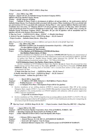  Project Location: ANGOLA, WEST AFRICA (Deep Sea)
--------------------------------------------------------------------------------------------------------------------------------------
Period : June 2006 to Aug. 2006
Employer : Saipem UK Ltd., for Sakhalin Energy Investment Company (SEIC).
Offshore Oil & Gas Pipelines Project, Russia.
Position : QA/QC Inspector (Welding)
Project : Sakhalin II Phase2 Project is development of offshore oil and gas fields on the north-eastern shelf of
Sakhalin Island, Russia. Two Production fields associated with the project, Piltun-Astokhshoye (PA) is an oil field with
gas and Lunskoye (LUN) is a gas field with condensate. During Phase 2 – four separate Offshore Pipelines and Cables
installation have been done. 14” Diameter PILTUN oil and gas pipeline comprises 235 Km long, which will deliver
crude oil and dry gas from PA-A and PA-B Platform to onshore pig- traps adjacent to the Piltun shore crossing for
Sakhalin Energy Investment Company (SEIC). Thereafter, the gas and oil pipelines will be manifolded and two
pipelines will run to the Onshore Processing Facilities.
 Pipe Lay Vessel : SAIPEM S.S.P.L. Barge – SEMAC – 1. (Double Joint Barge)
 Jacket & Top side Installation Vessel : SAIPEM Lay Barge – D.L.B. Castoro 8
 Project Location : Sakhalin Island, Russia. (Deep Sea)
---------------------------------------------------------------------------------------------------------------------------
vities: Responsible for all Welding activities in Offshore and reports directly to the QA/QC Supervisor.
Period : Sep. 2005 to May 2006
Employer : DOLPHIN ENERGY Ltd. Seconded by Germanisher Lloyd (GL) – (TPI), QATAR,
For their Offshore Project., QATAR.
Position : Operating Company QC Representative.
Project : 1) Two Pipelines of 36”ØSubmarine (UPSTREAM Sea lines)
Gas Pipelines Project (Aprox. 157 Kms)
Involves installation of 2 Pipelines of 36”Ø Submarine UPSTREAM GAS Pipelines for transportation of
Hydrocarbon Gas from DOL1 Platform & DOL2 Platform (Located in the north felled of Offshore, QATAR)
to onshore Gas Plant of Dolphin Energy Ltd,Ras Laffan Industrial City, QATAR. The two Offshore
Wellhead platforms located form onshore Aprox. 70.57 Kms & 86.42 Kms.
2) 48”Ø Submarine Export Gas Pipeline Project (Aprox. 361 Kms)
Involves installation of 48”Ø Submarine Export Gas Pipeline via sea for Export the processed Gas from
Dolphin Energy Ltd Gas Plant onshore of Ras Laffan, QATAR to receiving Plant at Taweelah, UNITED ARAB
EMIRATE (UAE). The receiving plant at Taweelah, UAE is Located from onshore of Ras Laffan, QATAR
approximately 361 Kms.
 Single Joint Pipe Lay Vessel – SAIPEM Lay Barge – D.L.B. Castoro 2
 Double Joint Pipe Lay Vessel – SAIPEM Lay Barge – D.L.B. Castoro 6
 Project Location : Arabian Sea, QATAR & UAE
---------------------------------------------------------------------------------------------------------------------------
Period : March 2005 to August 2005
Employer : TL Offshore SDN BHD, Malaysia for Shell Offshore Projects, Brunei.
Position : Welding Inspector / AUT Inspector
Project : 1) Champion West Phase 3 Development Project (Oil & Gas pipeline)
• Involves installation of new drilling platform (CWDP-1) situated approximately 10km NW of the existing
Champion Main complex CPCB-7; 2 nos of new DN400 10km pipelines transporting HP multiphase fluids from
the new platform to the existing facilities on CPCB-07 platform with submarine cable for power supply from
CWWJ-2 and riser installations.
2) Egret Oil Acceleration Project
• Involves installation of 17km, DN400 oil pipeline from an existing offshore facility EGDP-1 to FACP-4. The new
pipeline transporting Egret fluid in HP multiphase to FACP-4 Crude Stabilisation facility prior transporting the
oil to Seria Crude Oil Terminal (SCOT)AMAP-6
 Pipe Lay Vessel – GLOBAL Barge D.L.B. 264.  Project Location : South China Sea, BRUNEI ( Deep Sea)
--------------------------------------------------------------------------------------------------------------------------------------
Period : August 2004 to Feb. 2005.
Employer : BOTAS Petroleum Pipeline Corporation. (Govt. Firm of TURKEY), TURKEY. / BP.
Position : Operating Company QC Representative for Welding & NDT.
Project : BAKU-TBILISI-CEYHAN (BTC) Crude Oil Pipeline (BP) Project.
---------------------------------------------------------------------------------------------------------------------------
Period : February 2004 to August 2004.
Employer : Ahamed Mansoor Al-A’ali. BSC (C), KINGDOM OF BAHRAIN.
Position : Senior QA / QC Engineer Cum In-charge.
Project : Aluminum Bahrain Company Line – 05 Expansion project in KINGDOM OF BAHRAIN.
Sadhasivam CV nssqaqc@gmail.com Page 5 of 6
 