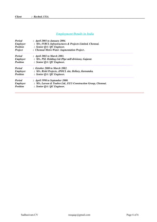 Client : Bechtel, USA.
Employment Details in India
Period : April 2003 to January 2004.
Employer : M/s. IVRCL Infrastructures & Projects Limited. Chennai.
Position : Senior QA / QC Engineer.
Project : Chennai Metro Water Augmentation Project .
--------------------------------------------------------------------------------------------------------------------------------------
Period : April 2002 to March 2003.
Employer : M/s. PSL Holding Ltd (Pipe mill division), Gujarat.
Position : Senior QA / QC Engineer.
--------------------------------------------------------------------------------------------------------------------------------------
Period : October 2000 to March 2002.
Employer : M/s. Rishi Projects, JPOCL site, Bellary, Karnataka.
Position : Senior QA / QC Engineer.
--------------------------------------------------------------------------------------------------------------------------------------
Period : April 1990 to September 2000.
Employer : M/s. Larson & Toubro Ltd., ECC-Construction Group, Chennai.
Position : Senior QA / QC Engineer.
---------------------------------------------------------------------------------------------------------------------------------------------------
Sadhasivam CV nssqaqc@gmail.com Page 6 of 6
 