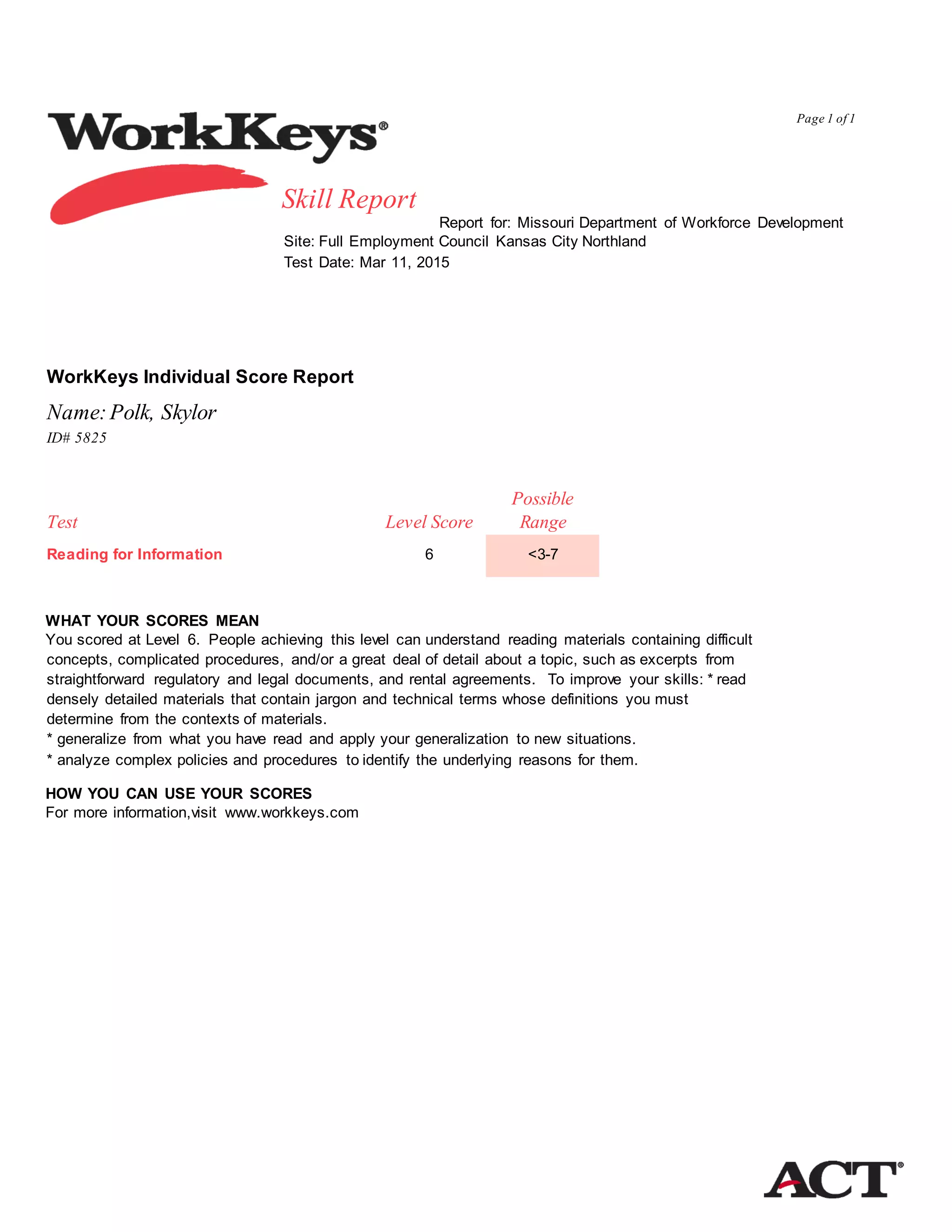 Page 1 of 1
Report for: Missouri Department of Workforce Development
Site: Full Employment Council Kansas City Northland
Test Date: Mar 11, 2015
WorkKeys Individual Score Report
Name:Polk, Skylor
ID# 5825
Possible
Test Level Score Range
Reading for Information 6
WHAT YOUR SCORES MEAN
You scored at Level 6. People achieving this level can understand reading materials containing difficult
concepts, complicated procedures, and/or a great deal of detail about a topic, such as excerpts from
straightforward regulatory and legal documents, and rental agreements. To improve your skills: * read
densely detailed materials that contain jargon and technical terms whose definitions you must
determine from the contexts of materials.
* generalize from what you have read and apply your generalization to new situations.
* analyze complex policies and procedures to identify the underlying reasons for them.
HOW YOU CAN USE YOUR SCORES
For more information,visit www.workkeys.com
<3-7
Skill Report
 