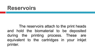 Reservoirs 
The reservoirs attach to the print heads 
and hold the biomaterial to be deposited 
during the printing process. These are 
equivalent to the cartridges in your inkjet 
printer. 
 