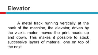 Elevator
A metal track running vertically at the
back of the machine, the elevator, driven by
the z-axis motor, moves the print heads up
and down. This makes it possible to stack
successive layers of material, one on top of
the next
 