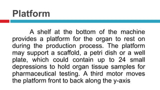 Platform
A shelf at the bottom of the machine
provides a platform for the organ to rest on
during the production process. The platform
may support a scaffold, a petri dish or a well
plate, which could contain up to 24 small
depressions to hold organ tissue samples for
pharmaceutical testing. A third motor moves
the platform front to back along the y-axis
 
