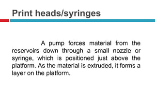 Print heads/syringes
A pump forces material from the
reservoirs down through a small nozzle or
syringe, which is positioned just above the
platform. As the material is extruded, it forms a
layer on the platform.
 