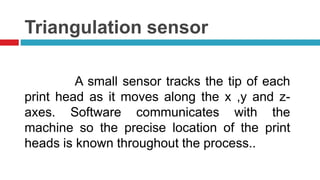 Triangulation sensor
A small sensor tracks the tip of each
print head as it moves along the x ,y and z-
axes. Software communicates with the
machine so the precise location of the print
heads is known throughout the process..
 